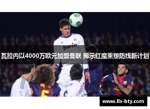 瓦拉内以4000万欧元加盟曼联 揭示红魔重塑防线新计划