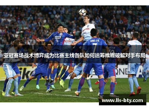 亚冠赛场战术博弈成为比赛主线各队如何运筹帷幄破解对手布局 亚冠赛场战术博弈成为比赛主线各队如何运筹帷幄破解对手布局