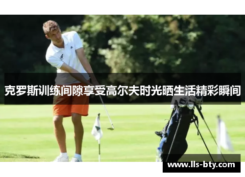 克罗斯训练间隙享受高尔夫时光晒生活精彩瞬间 克罗斯训练间隙享受高尔夫时光晒生活精彩瞬间