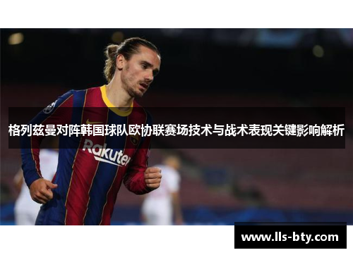 格列兹曼对阵韩国球队欧协联赛场技术与战术表现关键影响解析